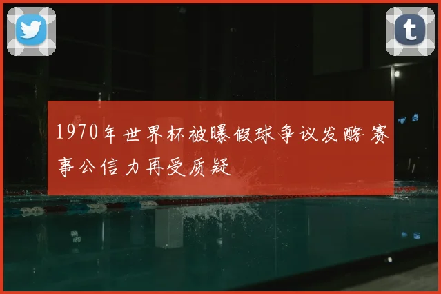 1970年世界杯被曝假球争议发酵 赛事公信力再受质疑