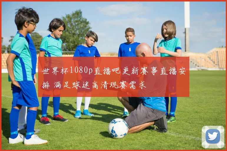 世界杯1080p直播吧更新赛事直播安排 满足球迷高清观赛需求