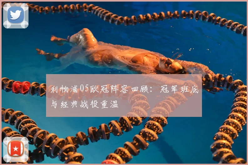 利物浦05欧冠阵容回顾:冠军班底与经典战役重温