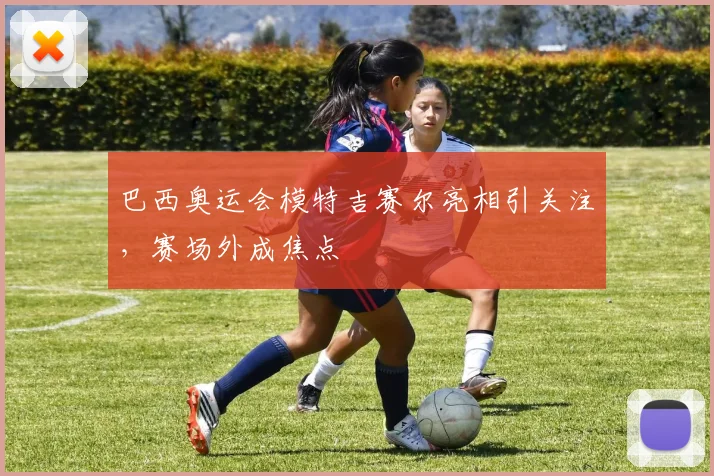 巴西奥运会模特吉赛尔亮相引关注，赛场外成焦点